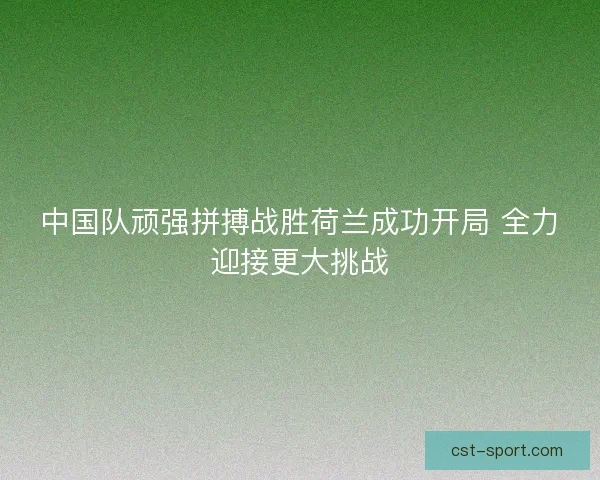 中国队顽强拼搏战胜荷兰成功开局 全力迎接更大挑战