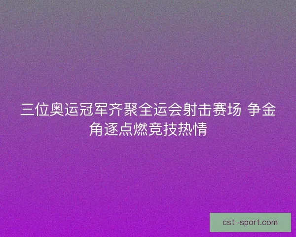 三位奥运冠军齐聚全运会射击赛场 争金角逐点燃竞技热情
